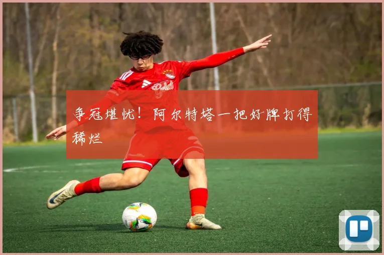 争冠堪忧！阿尔特塔一把好牌打得稀烂