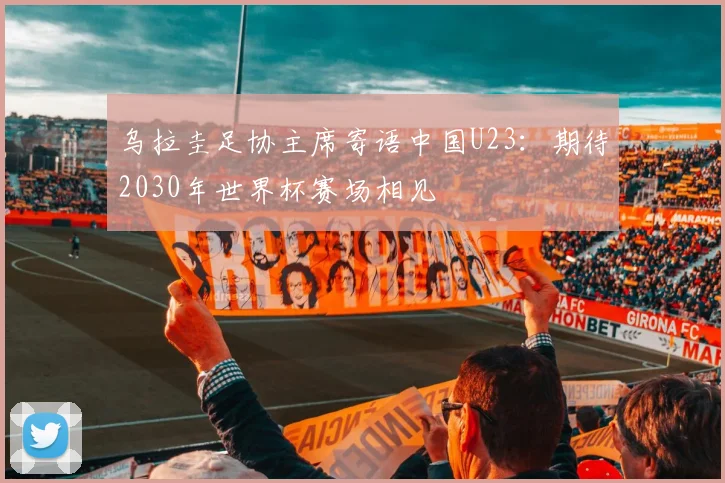 乌拉圭足协主席寄语中国U23：期待2030年世界杯赛场相见