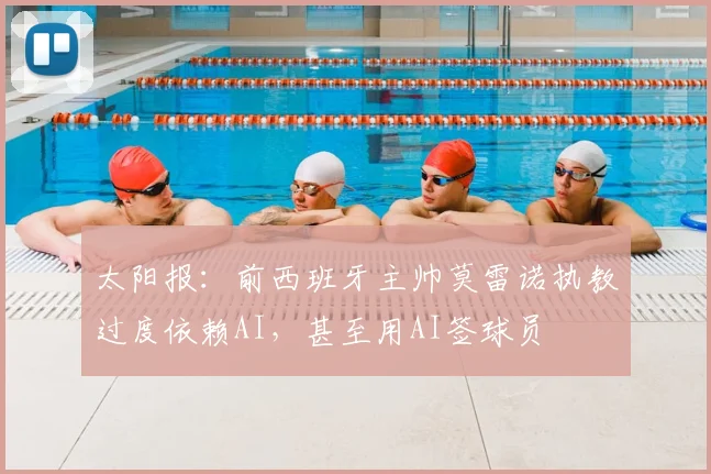 太阳报：前西班牙主帅莫雷诺执教过度依赖AI，甚至用AI签球员