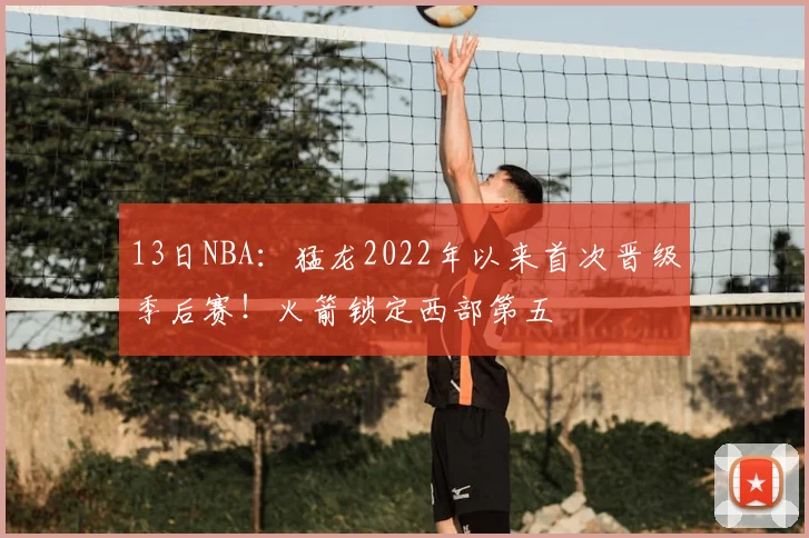 13日NBA：猛龙2022年以来首次晋级季后赛！火箭锁定西部第五