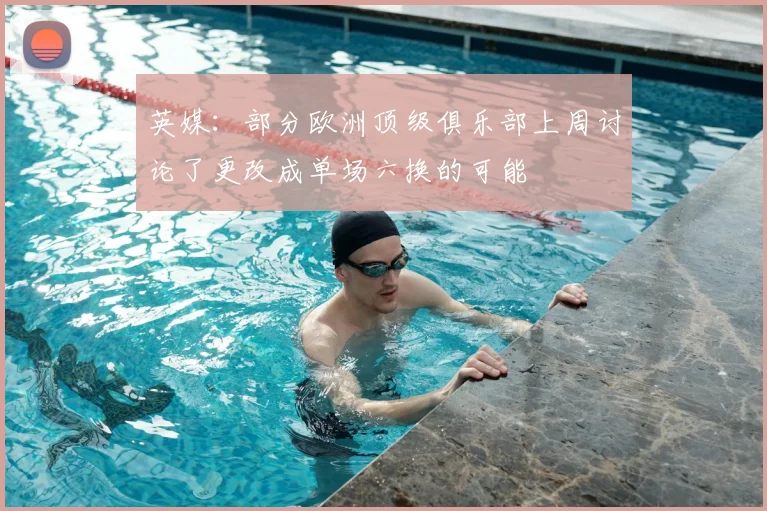 英媒：部分欧洲顶级俱乐部上周讨论了更改成单场六换的可能