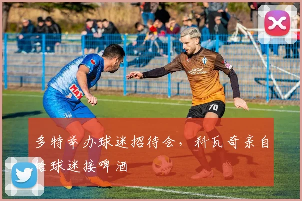 多特举办球迷招待会，科瓦奇亲自给球迷接啤酒