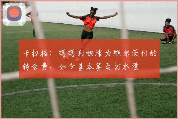 卡拉格：想想利物浦为维尔茨付的转会费，如今基本算是打水漂