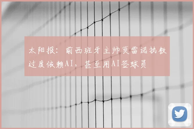 太阳报：前西班牙主帅莫雷诺执教过度依赖AI，甚至用AI签球员