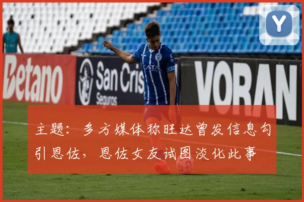 主题：多方媒体称旺达曾发信息勾引恩佐，恩佐女友试图淡化此事