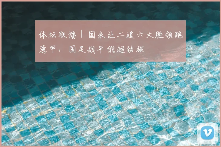 体坛联播｜国米让二追六大胜领跑意甲，国足战平俄超劲旅