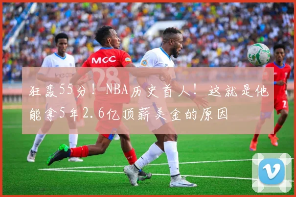 狂轰55分！NBA历史首人！这就是他能拿5年2.6亿顶薪美金的原因