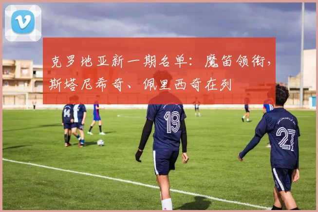 克罗地亚新一期名单：魔笛领衔，斯塔尼希奇、佩里西奇在列