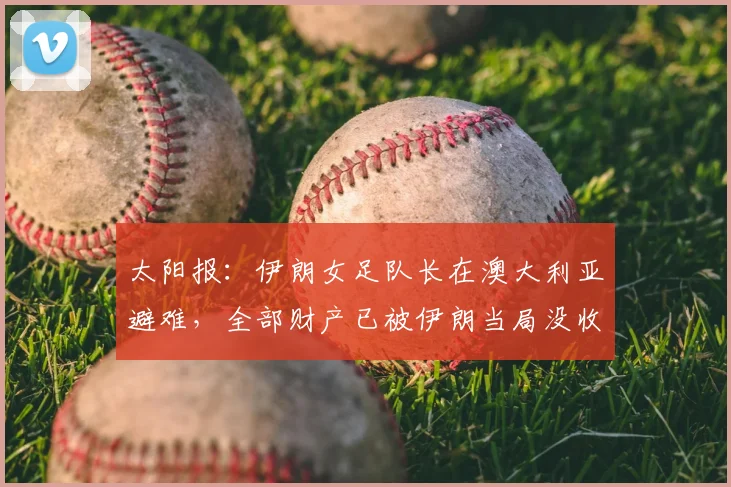 太阳报：伊朗女足队长在澳大利亚避难，全部财产已被伊朗当局没收