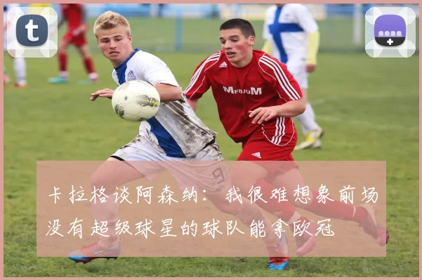 卡拉格谈阿森纳：我很难想象前场没有超级球星的球队能拿欧冠