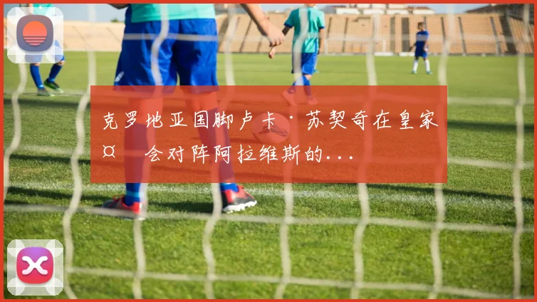 克罗地亚国脚卢卡·苏契奇在皇家社会对阵阿拉维斯的...