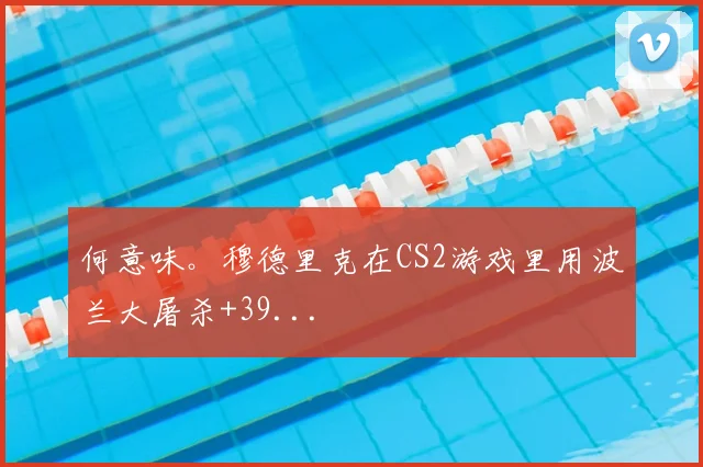 何意味。穆德里克在CS2游戏里用波兰大屠杀+39...