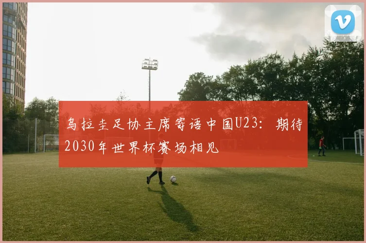乌拉圭足协主席寄语中国U23：期待2030年世界杯赛场相见
