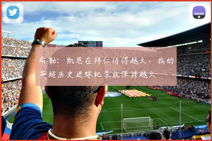 希勒：凯恩在拜仁待得越久，我的英超历史进球纪录就保持越久