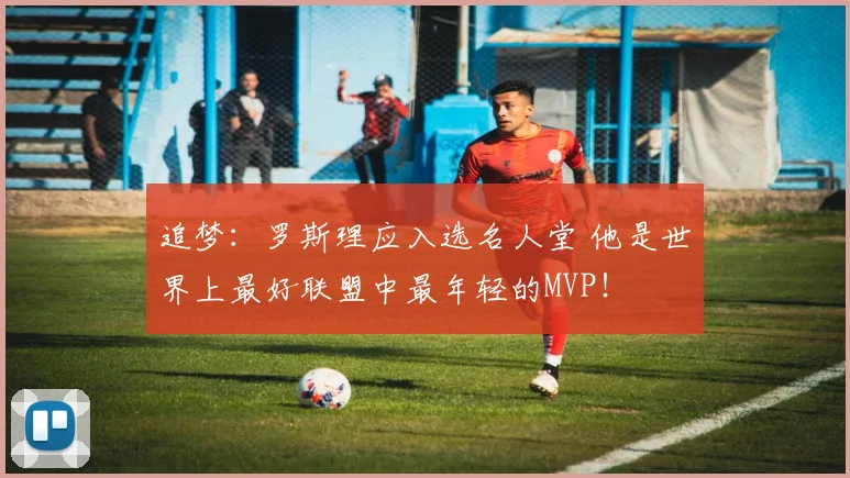 追梦：罗斯理应入选名人堂 他是世界上最好联盟中最年轻的MVP！