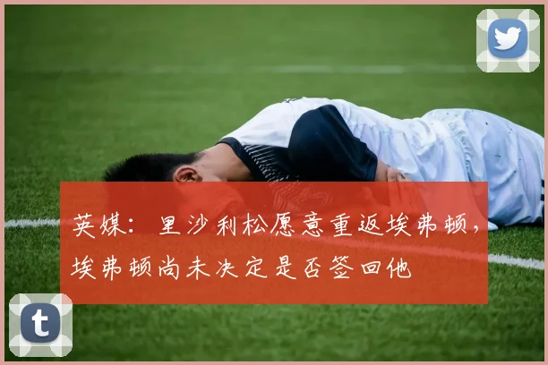 英媒：里沙利松愿意重返埃弗顿，埃弗顿尚未决定是否签回他