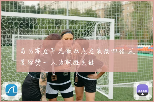 乌戈赛后罕见激动点名表扬四将 反复称赞一人为取胜关键