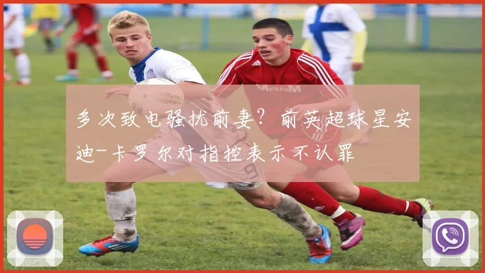 多次致电骚扰前妻？前英超球星安迪-卡罗尔对指控表示不认罪