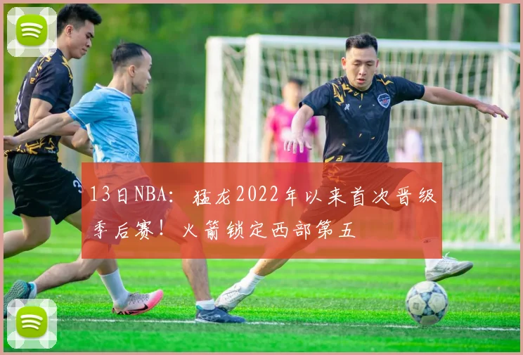 13日NBA：猛龙2022年以来首次晋级季后赛！火箭锁定西部第五