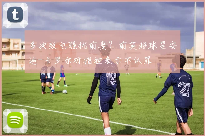 多次致电骚扰前妻？前英超球星安迪-卡罗尔对指控表示不认罪