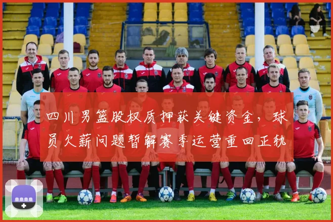 四川男篮股权质押获关键资金，球员欠薪问题暂解赛季运营重回正轨