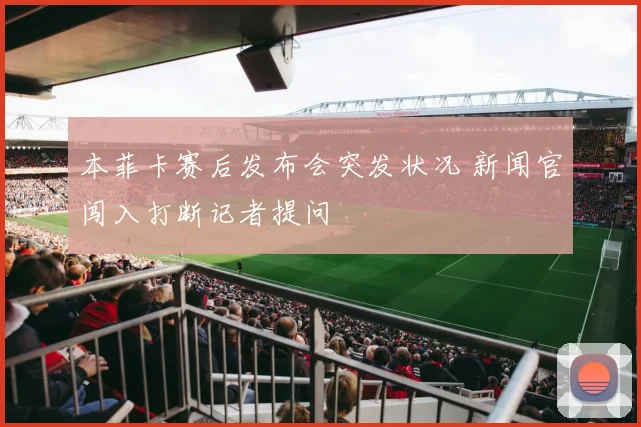 本菲卡赛后发布会突发状况 新闻官闯入打断记者提问