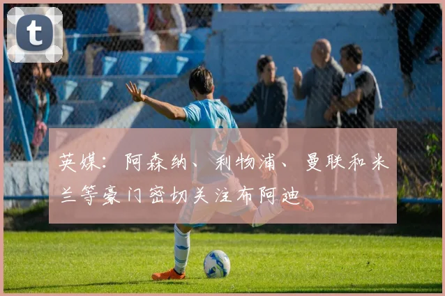 英媒：阿森纳、利物浦、曼联和米兰等豪门密切关注布阿迪