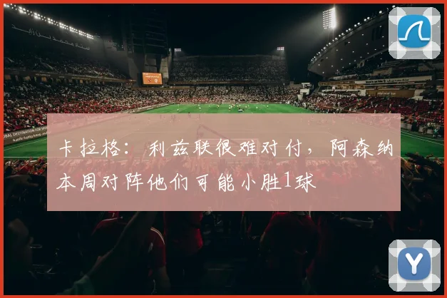 卡拉格：利兹联很难对付，阿森纳本周对阵他们可能小胜1球