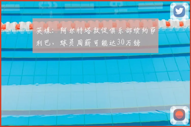 英媒：阿尔特塔敦促俱乐部续约萨利巴，球员周薪可能达30万镑