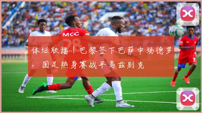 体坛联播｜巴黎签下巴萨中场德罗，国足热身赛战平乌兹别克