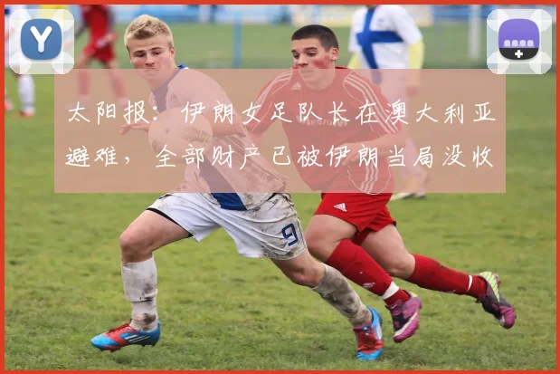 太阳报：伊朗女足队长在澳大利亚避难，全部财产已被伊朗当局没收